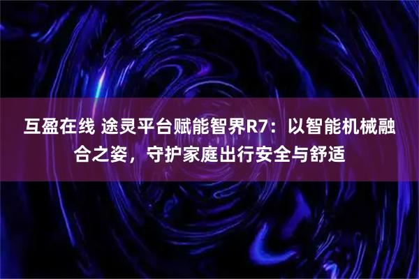 互盈在线 途灵平台赋能智界R7：以智能机械融合之姿，守护家庭出行安全与舒适