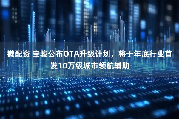 微配资 宝骏公布OTA升级计划，将于年底行业首发10万级城市领航辅助