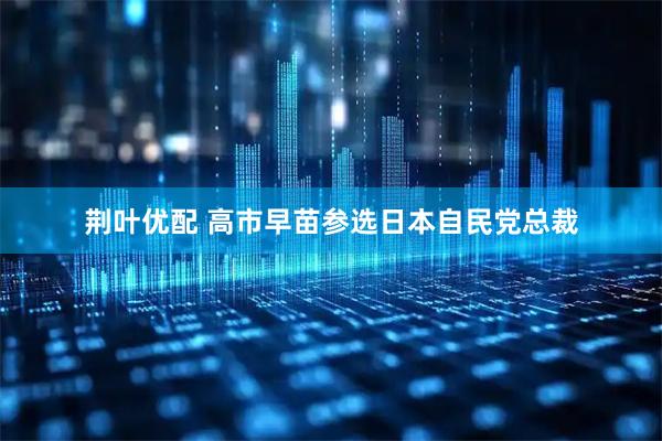 荆叶优配 高市早苗参选日本自民党总裁