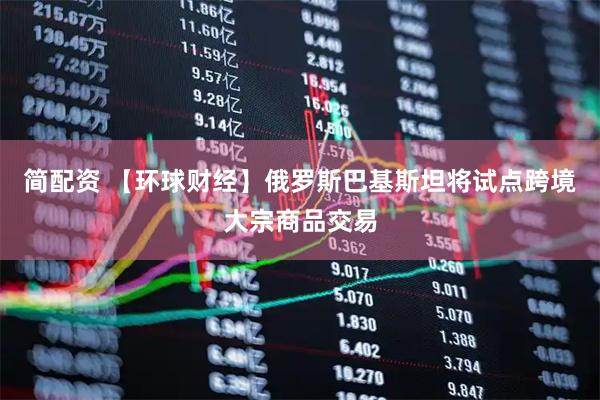 简配资 【环球财经】俄罗斯巴基斯坦将试点跨境大宗商品交易