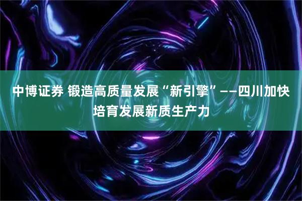 中博证券 锻造高质量发展“新引擎”——四川加快培育发展新质生产力