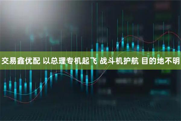 交易鑫优配 以总理专机起飞 战斗机护航 目的地不明