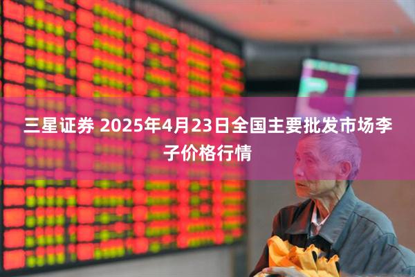 三星证券 2025年4月23日全国主要批发市场李子价格行情