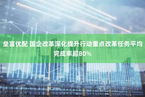 垒富优配 国企改革深化提升行动重点改革任务平均完成率超80%