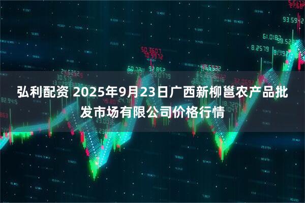 弘利配资 2025年9月23日广西新柳邕农产品批发市场有限公司价格行情