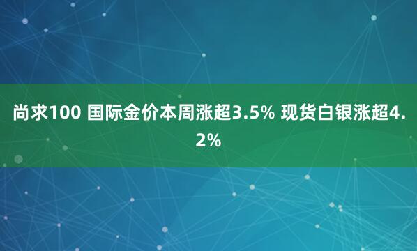尚求100 国际金价本周涨超3.5% 现货白银涨超4.2%