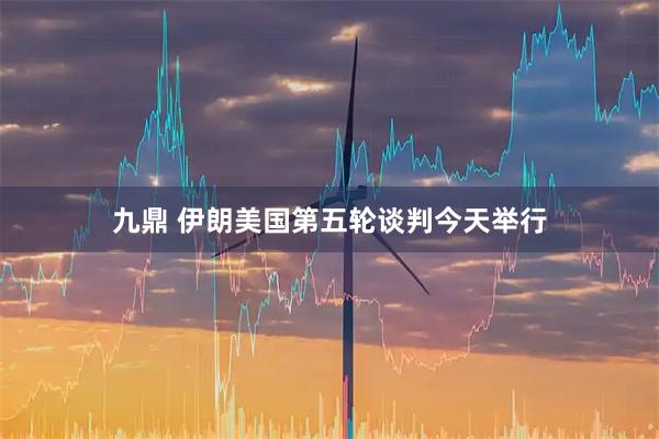 九鼎 伊朗美国第五轮谈判今天举行