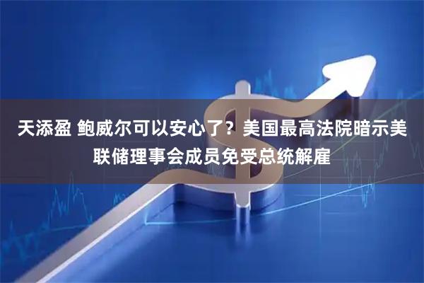 天添盈 鲍威尔可以安心了？美国最高法院暗示美联储理事会成员免受总统解雇