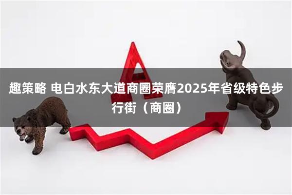 趣策略 电白水东大道商圈荣膺2025年省级特色步行街（商圈）