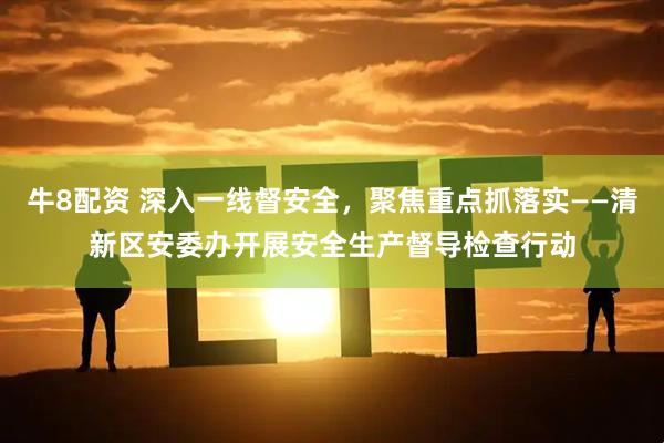 牛8配资 深入一线督安全，聚焦重点抓落实——清新区安委办开展安全生产督导检查行动