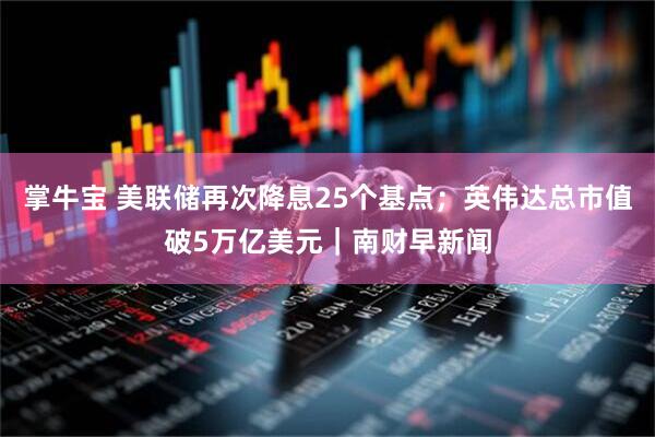 掌牛宝 美联储再次降息25个基点；英伟达总市值破5万亿美元｜南财早新闻