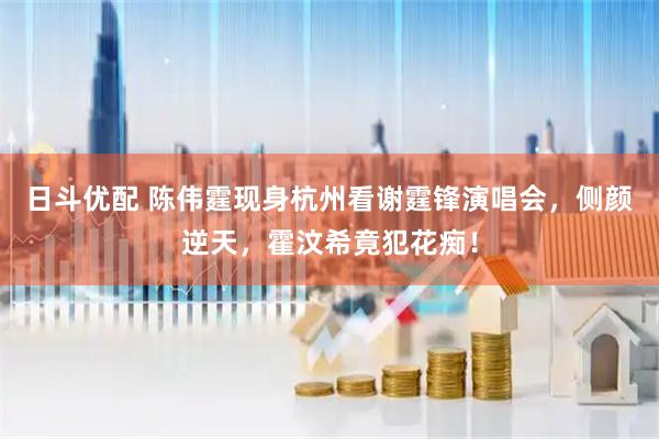 日斗优配 陈伟霆现身杭州看谢霆锋演唱会，侧颜逆天，霍汶希竟犯花痴！