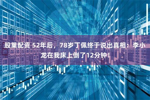 股巢配资 52年后，78岁丁佩终于说出真相：李小龙在我床上倒了12分钟！