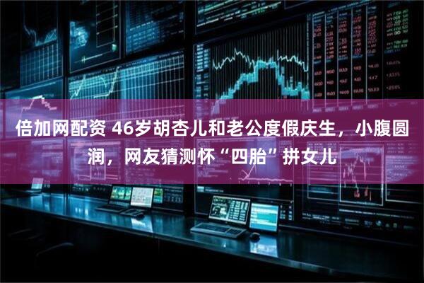 倍加网配资 46岁胡杏儿和老公度假庆生，小腹圆润，网友猜测怀“四胎”拼女儿