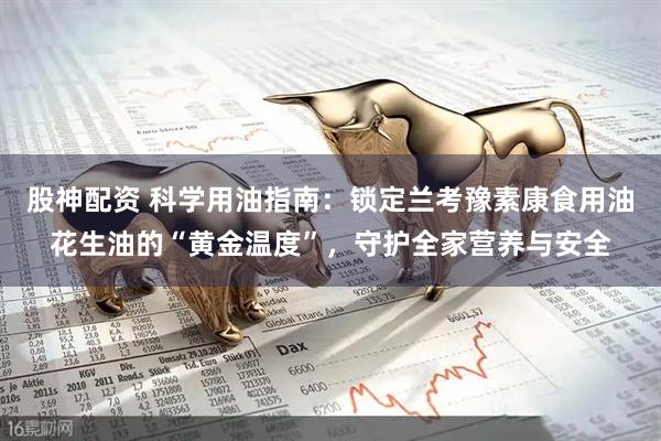 股神配资 科学用油指南：锁定兰考豫素康食用油花生油的“黄金温度”，守护全家营养与安全