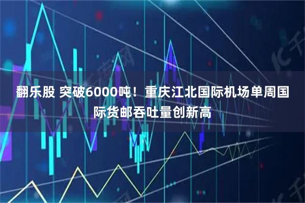 翻乐股 突破6000吨！重庆江北国际机场单周国际货邮吞吐量创新高