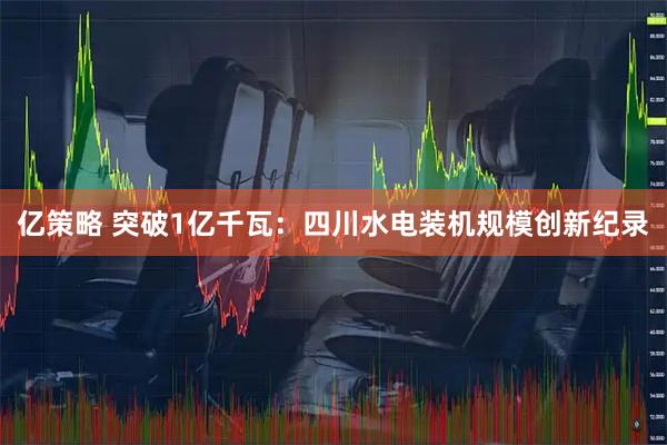 亿策略 突破1亿千瓦：四川水电装机规模创新纪录