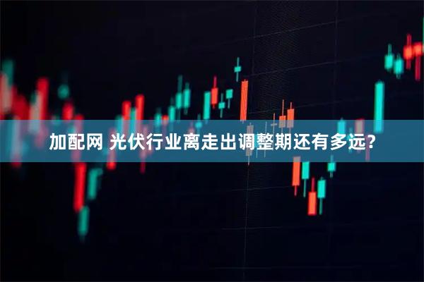 加配网 光伏行业离走出调整期还有多远？