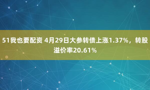 51我也要配资 4月29日大参转债上涨1.37%，转股溢价率20.61%