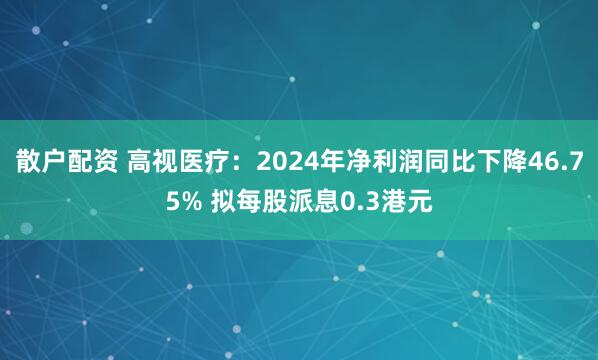 散户配资 高视医疗：2024年净利润同比下降46.75% 拟每股派息0.3港元