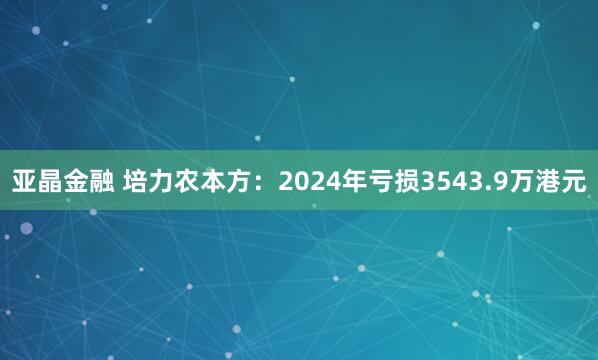 亚晶金融 培力农本方：2024年亏损3543.9万港元