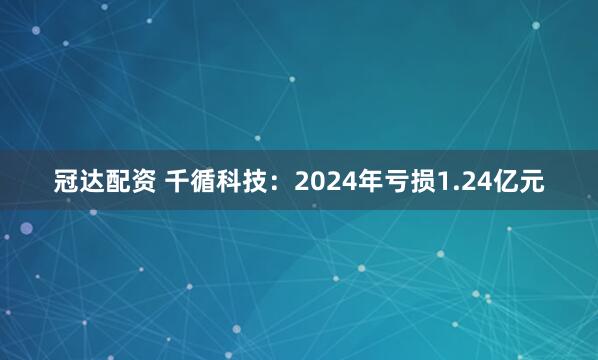 冠达配资 千循科技：2024年亏损1.24亿元