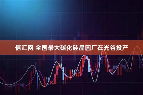 信汇网 全国最大碳化硅晶圆厂在光谷投产
