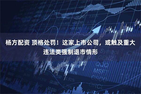 杨方配资 顶格处罚！这家上市公司，或触及重大违法类强制退市情形