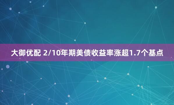 大御优配 2/10年期美债收益率涨超1.7个基点