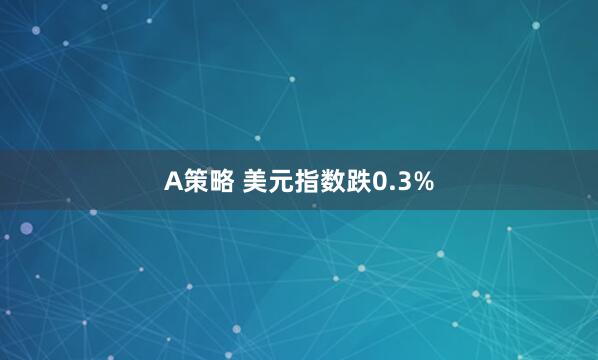 A策略 美元指数跌0.3%