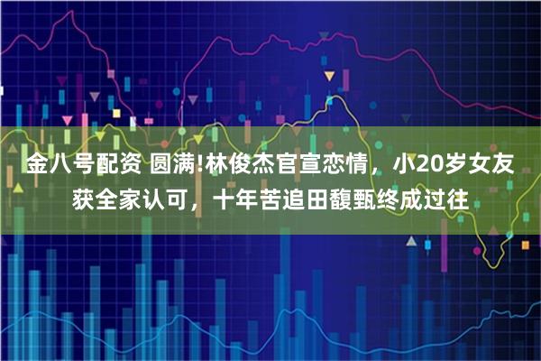 金八号配资 圆满!林俊杰官宣恋情，小20岁女友获全家认可，十年苦追田馥甄终成过往