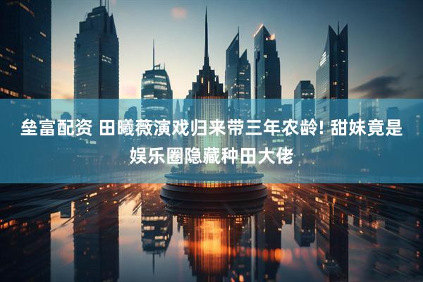 垒富配资 田曦薇演戏归来带三年农龄! 甜妹竟是娱乐圈隐藏种田大佬