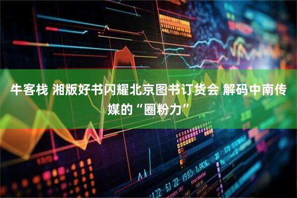 牛客栈 湘版好书闪耀北京图书订货会 解码中南传媒的“圈粉力”