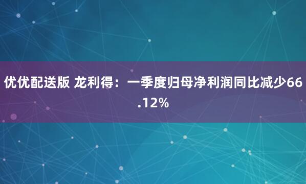 优优配送版 龙利得：一季度归母净利润同比减少66.12%
