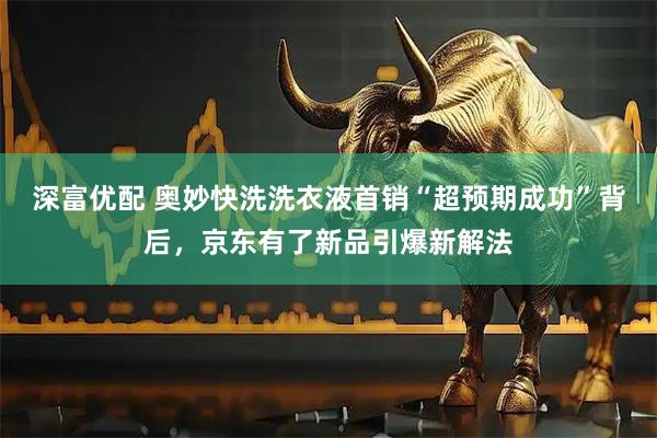 深富优配 奥妙快洗洗衣液首销“超预期成功”背后，京东有了新品引爆新解法