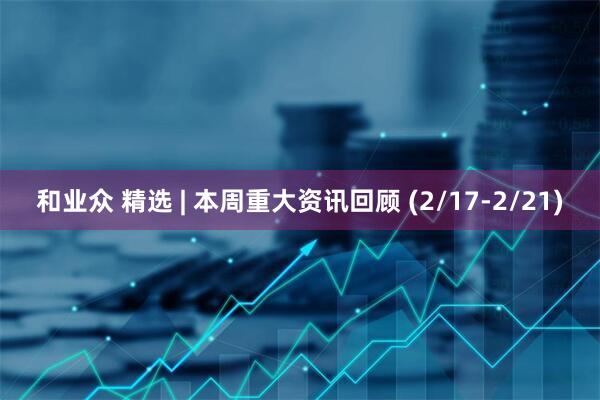 和业众 精选 | 本周重大资讯回顾 (2/17-2/21)
