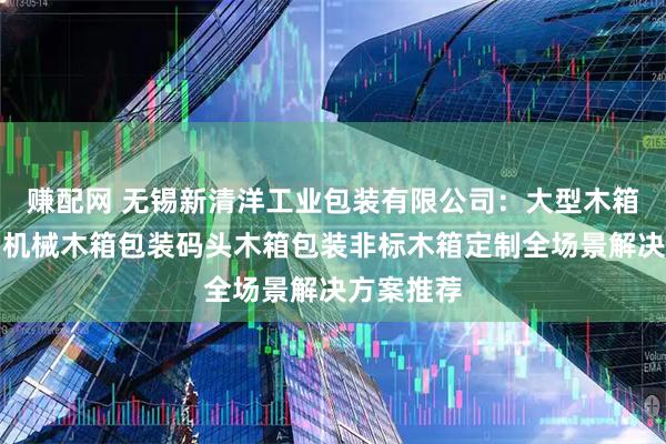 赚配网 无锡新清洋工业包装有限公司：大型木箱包装出口机械木箱包装码头木箱包装非标木箱定制全场景解决方案推荐