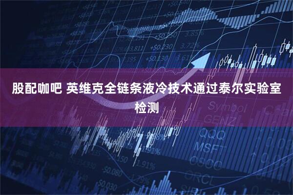 股配咖吧 英维克全链条液冷技术通过泰尔实验室检测