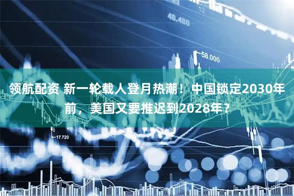 领航配资 新一轮载人登月热潮！中国锁定2030年前，美国又要推迟到2028年？