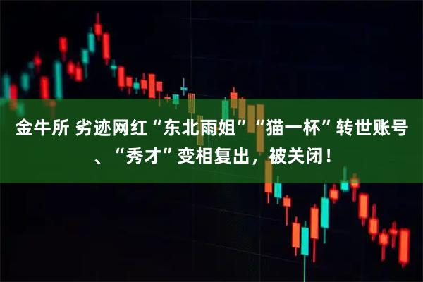 金牛所 劣迹网红“东北雨姐”“猫一杯”转世账号、“秀才”变相复出，被关闭！