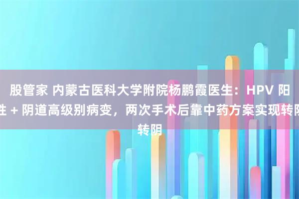 股管家 内蒙古医科大学附院杨鹏霞医生：HPV 阳性 + 阴道高级别病变，两次手术后靠中药方案实现转阴