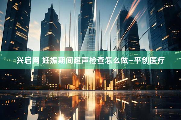 兴启网 妊娠期间超声检查怎么做—平创医疗