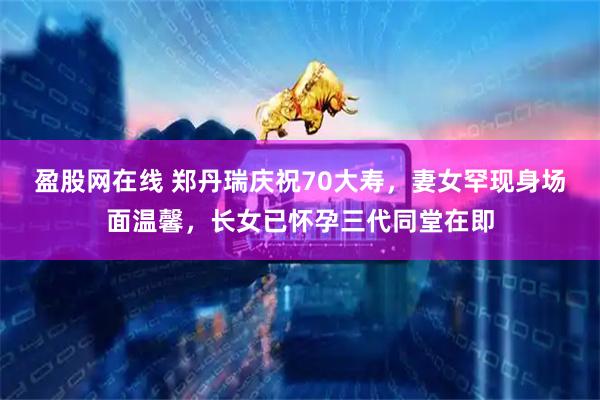 盈股网在线 郑丹瑞庆祝70大寿，妻女罕现身场面温馨，长女已怀孕三代同堂在即