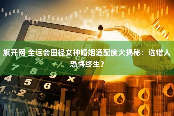 旗开网 全运会田径女神婚姻适配度大揭秘：选错人恐悔终生？
