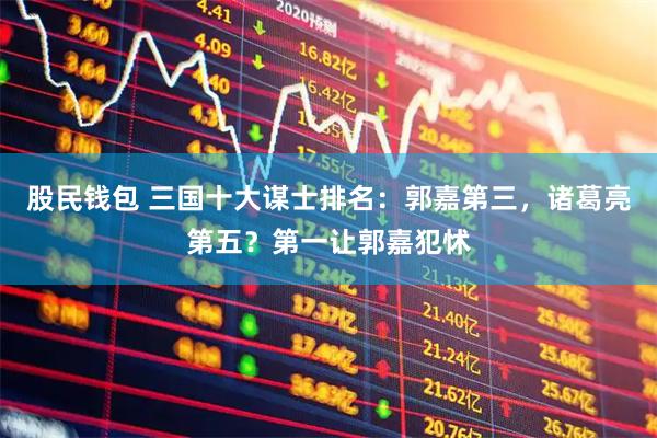 股民钱包 三国十大谋士排名：郭嘉第三，诸葛亮第五？第一让郭嘉犯怵