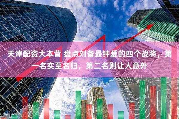 天津配资大本营 盘点刘备最钟爱的四个战将，第一名实至名归，第二名则让人意外