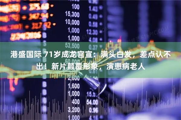 港盛国际 71岁成龙官宣：满头白发，差点认不出！新片颠覆形象，演患病老人