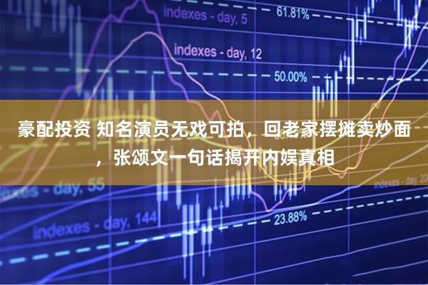 豪配投资 知名演员无戏可拍，回老家摆摊卖炒面，张颂文一句话揭开内娱真相