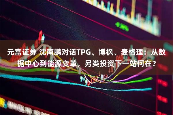 元富证券 沈南鹏对话TPG、博枫、麦格理：从数据中心到能源变革，另类投资下一站何在？