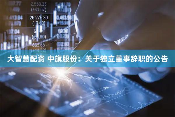 大智慧配资 中旗股份：关于独立董事辞职的公告